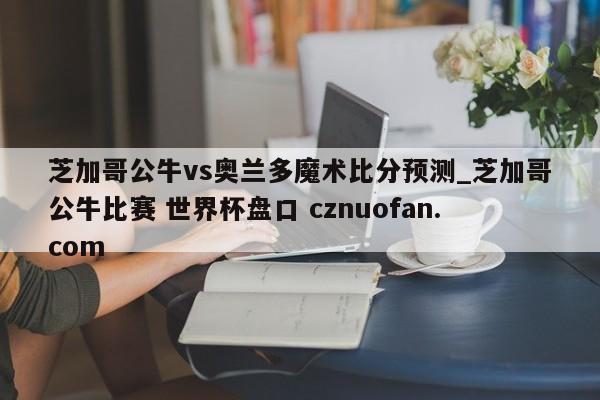 芝加哥公牛vs奥兰多魔术比分预测_芝加哥公牛比赛 世界杯盘口 cznuofan.com
