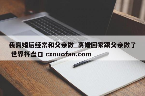 我离婚后经常和父亲做_离婚回家跟父亲做了 世界杯盘口 cznuofan.com