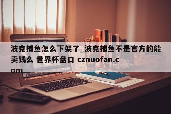 波克捕鱼怎么下架了_波克捕鱼不是官方的能卖钱么 世界杯盘口 cznuofan.com