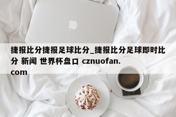 捷报比分捷报足球比分_捷报比分足球即时比分 新闻 世界杯盘口 cznuofan.com