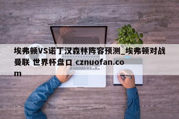 埃弗顿VS诺丁汉森林阵容预测_埃弗顿对战曼联 世界杯盘口 cznuofan.com