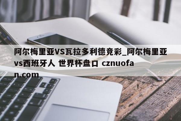 阿尔梅里亚VS瓦拉多利德竞彩_阿尔梅里亚vs西班牙人 世界杯盘口 cznuofan.com