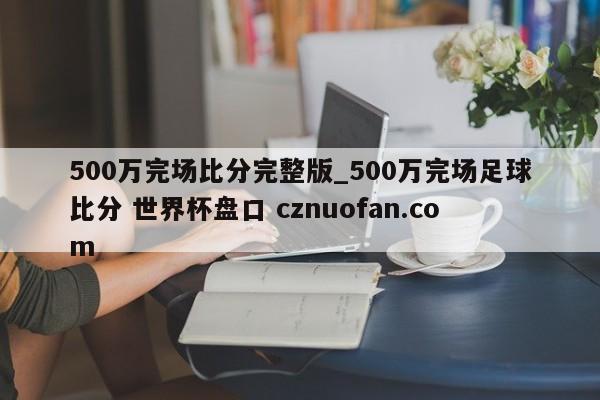 500万完场比分完整版_500万完场足球比分 世界杯盘口 cznuofan.com