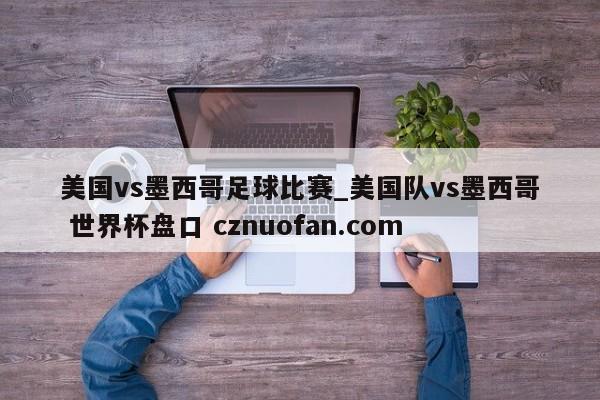 美国vs墨西哥足球比赛_美国队vs墨西哥 世界杯盘口 cznuofan.com