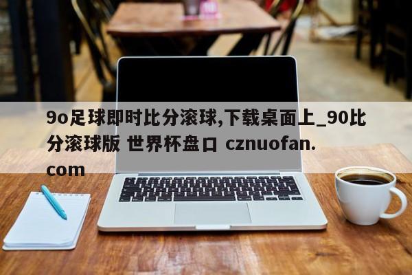 9o足球即时比分滚球,下载桌面上_90比分滚球版 世界杯盘口 cznuofan.com