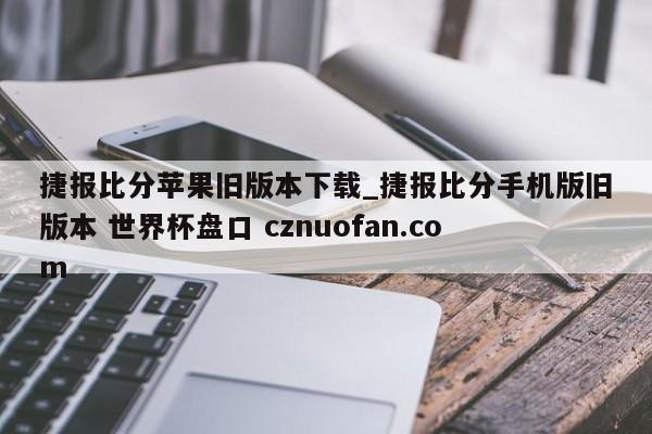 捷报比分苹果旧版本下载_捷报比分手机版旧版本 世界杯盘口 cznuofan.com