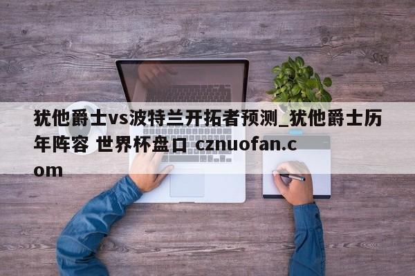 犹他爵士vs波特兰开拓者预测_犹他爵士历年阵容 世界杯盘口 cznuofan.com