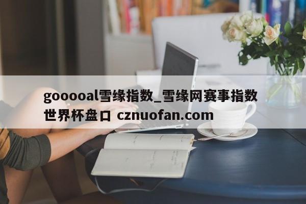 gooooal雪缘指数_雪缘网赛事指数 世界杯盘口 cznuofan.com