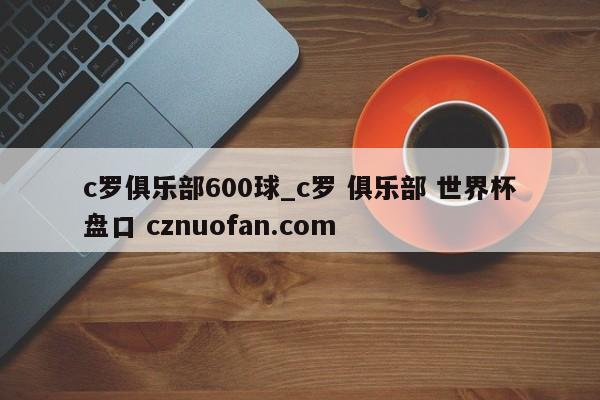 c罗俱乐部600球_c罗 俱乐部 世界杯盘口 cznuofan.com