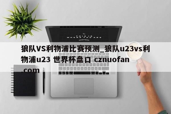狼队VS利物浦比赛预测_狼队u23vs利物浦u23 世界杯盘口 cznuofan.com