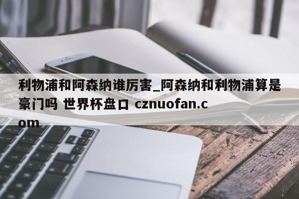 利物浦和阿森纳谁厉害_阿森纳和利物浦算是豪门吗 世界杯盘口 cznuofan.com
