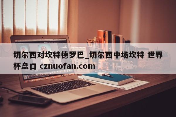 切尔西对坎特德罗巴_切尔西中场坎特 世界杯盘口 cznuofan.com
