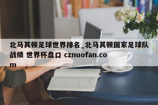 北马其顿足球世界排名_北马其顿国家足球队战绩 世界杯盘口 cznuofan.com