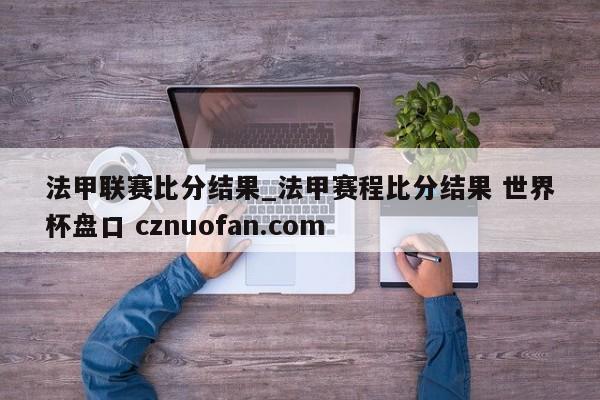 法甲联赛比分结果_法甲赛程比分结果 世界杯盘口 cznuofan.com
