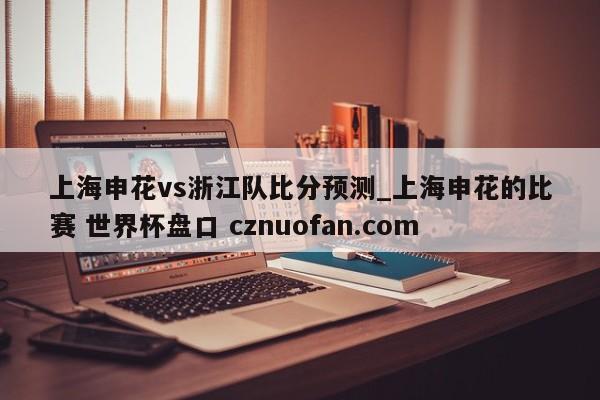 上海申花vs浙江队比分预测_上海申花的比赛 世界杯盘口 cznuofan.com