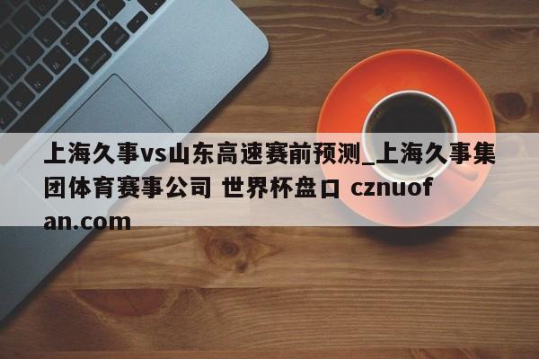 上海久事vs山东高速赛前预测_上海久事集团体育赛事公司 世界杯盘口 cznuofan.com