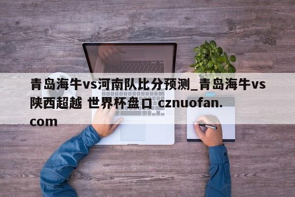 青岛海牛vs河南队比分预测_青岛海牛vs陕西超越 世界杯盘口 cznuofan.com