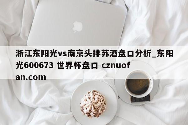 浙江东阳光vs南京头排苏酒盘口分析_东阳光600673 世界杯盘口 cznuofan.com