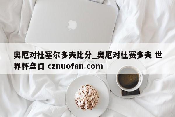 奥厄对杜塞尔多夫比分_奥厄对杜赛多夫 世界杯盘口 cznuofan.com