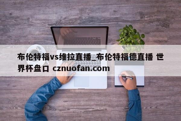 布伦特福vs维拉直播_布伦特福德直播 世界杯盘口 cznuofan.com