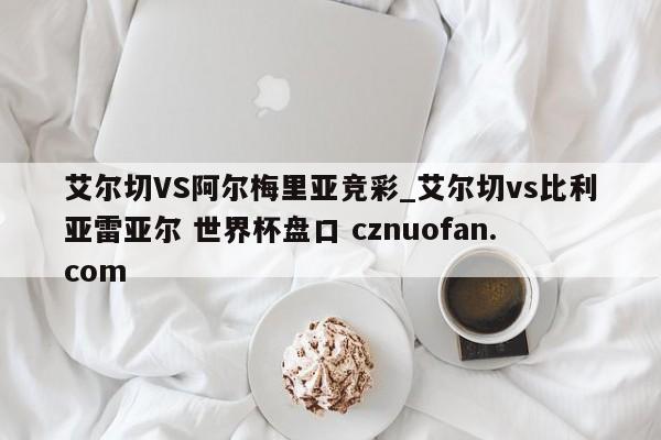 艾尔切VS阿尔梅里亚竞彩_艾尔切vs比利亚雷亚尔 世界杯盘口 cznuofan.com