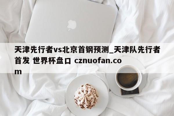 天津先行者vs北京首钢预测_天津队先行者首发 世界杯盘口 cznuofan.com