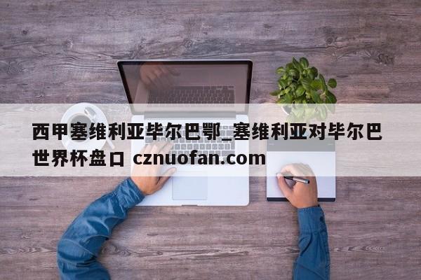 西甲塞维利亚毕尔巴鄂_塞维利亚对毕尔巴 世界杯盘口 cznuofan.com