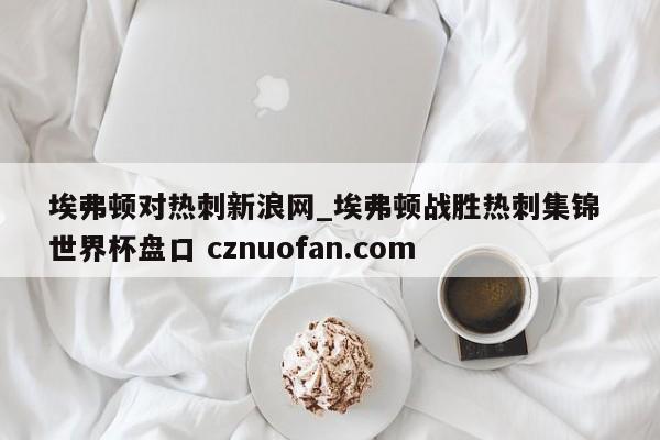 埃弗顿对热刺新浪网_埃弗顿战胜热刺集锦 世界杯盘口 cznuofan.com