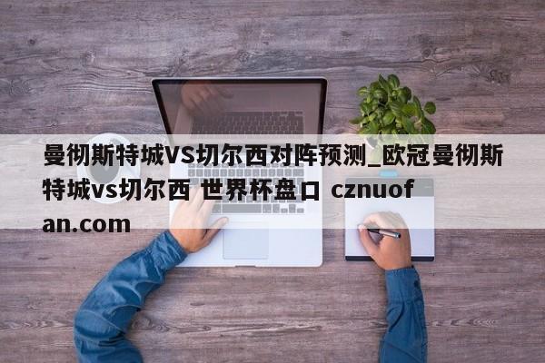 曼彻斯特城VS切尔西对阵预测_欧冠曼彻斯特城vs切尔西 世界杯盘口 cznuofan.com
