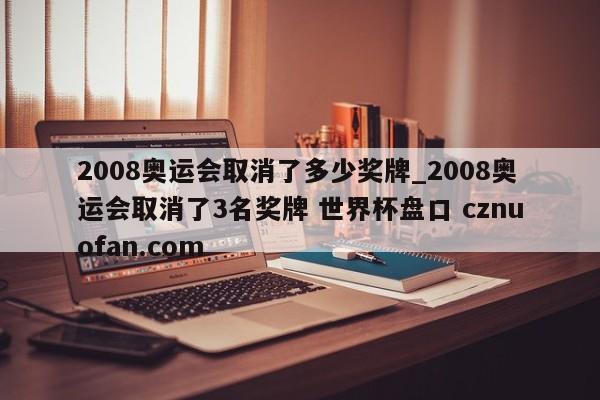 2008奥运会取消了多少奖牌_2008奥运会取消了3名奖牌 世界杯盘口 cznuofan.com