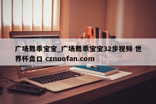 广场舞乖宝宝_广场舞乖宝宝32步视频 世界杯盘口 cznuofan.com