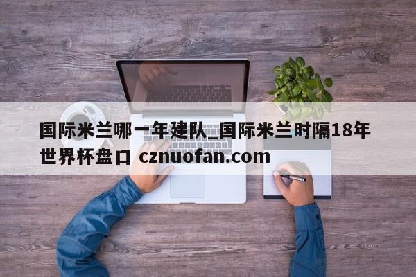 国际米兰哪一年建队_国际米兰时隔18年 世界杯盘口 cznuofan.com