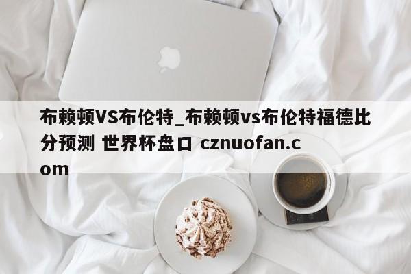 布赖顿VS布伦特_布赖顿vs布伦特福德比分预测 世界杯盘口 cznuofan.com