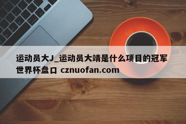 运动员大J_运动员大靖是什么项目的冠军 世界杯盘口 cznuofan.com
