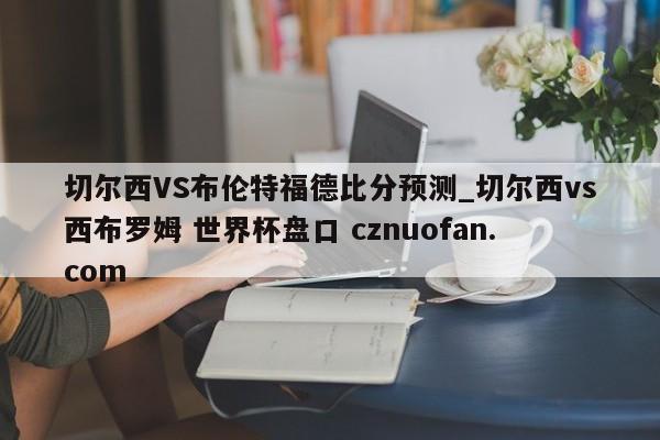 切尔西VS布伦特福德比分预测_切尔西vs西布罗姆 世界杯盘口 cznuofan.com
