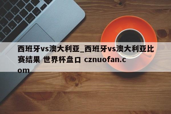 西班牙vs澳大利亚_西班牙vs澳大利亚比赛结果 世界杯盘口 cznuofan.com