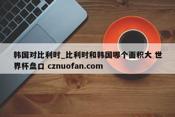 韩国对比利时_比利时和韩国哪个面积大 世界杯盘口 cznuofan.com