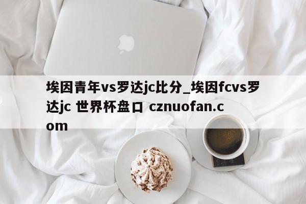 埃因青年vs罗达jc比分_埃因fcvs罗达jc 世界杯盘口 cznuofan.com