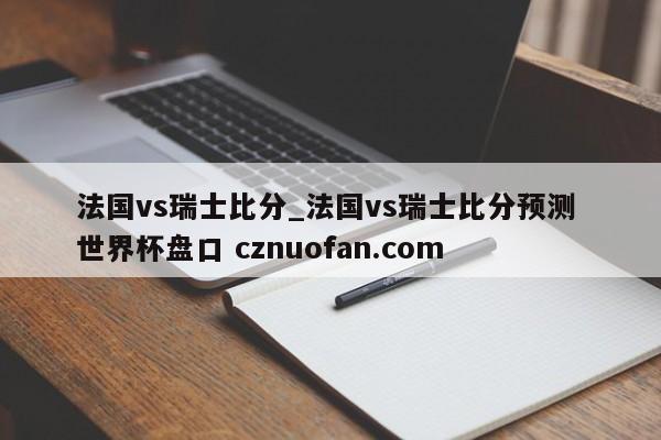 法国vs瑞士比分_法国vs瑞士比分预测 世界杯盘口 cznuofan.com