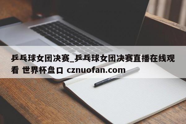 乒乓球女团决赛_乒乓球女团决赛直播在线观看 世界杯盘口 cznuofan.com