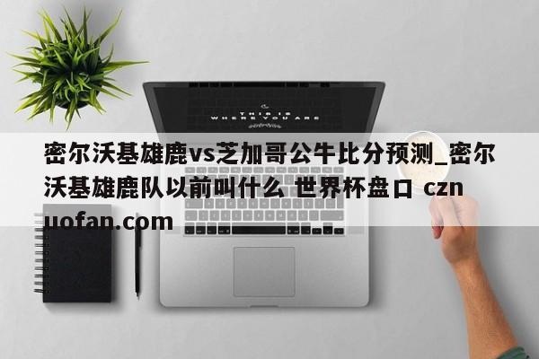密尔沃基雄鹿vs芝加哥公牛比分预测_密尔沃基雄鹿队以前叫什么 世界杯盘口 cznuofan.com