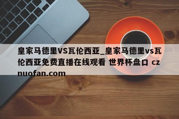 皇家马德里VS瓦伦西亚_皇家马德里vs瓦伦西亚免费直播在线观看 世界杯盘口 cznuofan.com