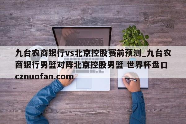 九台农商银行vs北京控股赛前预测_九台农商银行男篮对阵北京控股男篮 世界杯盘口 cznuofan.com