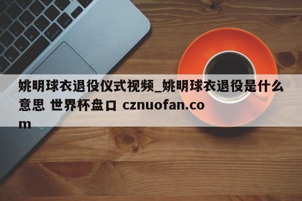 姚明球衣退役仪式视频_姚明球衣退役是什么意思 世界杯盘口 cznuofan.com