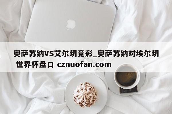 奥萨苏纳VS艾尔切竞彩_奥萨苏纳对埃尔切 世界杯盘口 cznuofan.com