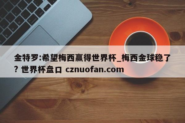 金特罗:希望梅西赢得世界杯_梅西金球稳了? 世界杯盘口 cznuofan.com
