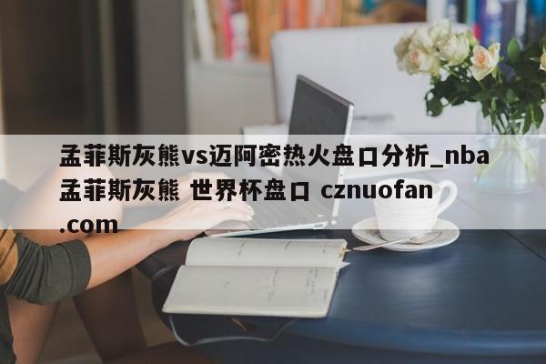 孟菲斯灰熊vs迈阿密热火盘口分析_nba孟菲斯灰熊 世界杯盘口 cznuofan.com