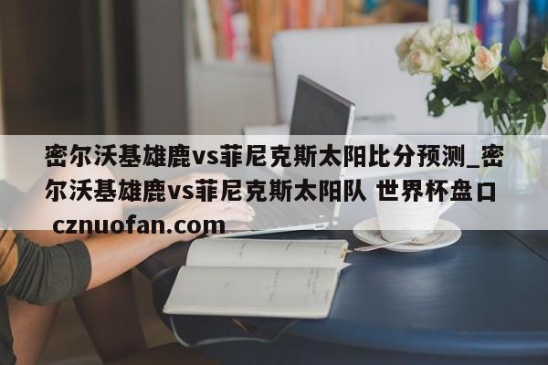 密尔沃基雄鹿vs菲尼克斯太阳比分预测_密尔沃基雄鹿vs菲尼克斯太阳队 世界杯盘口 cznuofan.com