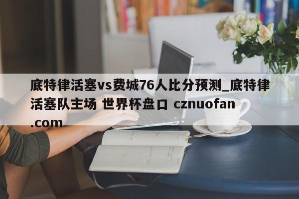 底特律活塞vs费城76人比分预测_底特律活塞队主场 世界杯盘口 cznuofan.com