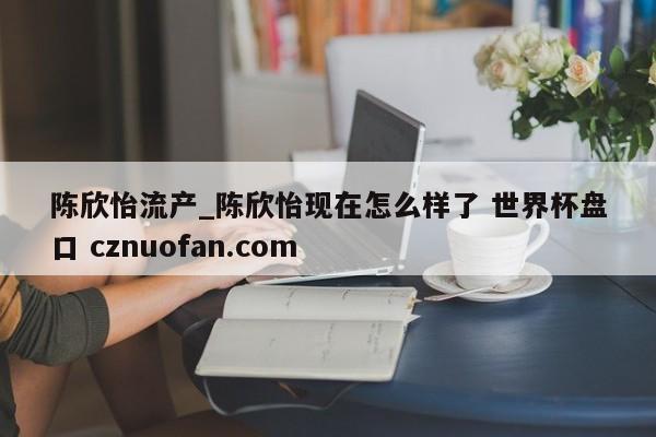 陈欣怡流产_陈欣怡现在怎么样了 世界杯盘口 cznuofan.com